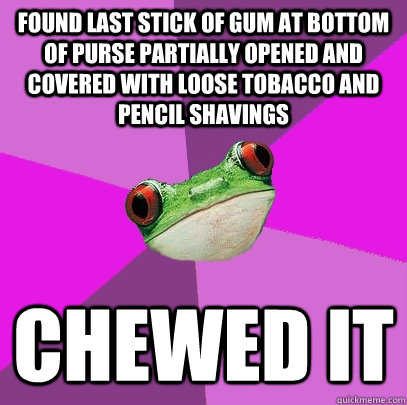 found last stick of gum at bottom of purse partially opened and covered with loose tobacco and pencil shavings chewed it   Foul Bachelorette Frog