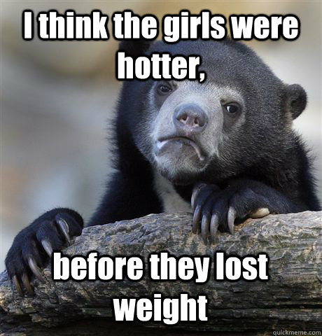 I think the girls were hotter, before they lost weight  Confession Bear