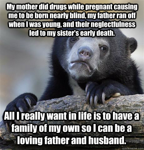 My mother did drugs while pregnant causing me to be born nearly blind, my father ran off when I was young, and their neglectfulness led to my sister's early death. All I really want in life is to have a family of my own so I can be a loving father and hus  Confession Bear