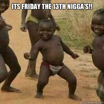 its friday the 13th nigga's!!   Its friday niggas