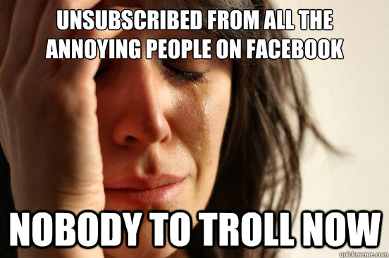 Unsubscribed from all the annoying people on Facebook Nobody to troll now  First World Problems