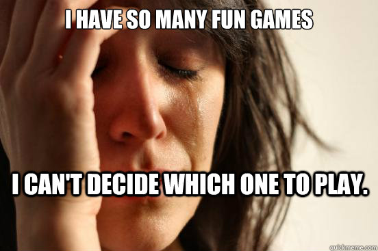 I have so many fun games i can't decide which one to play.  First World Problems
