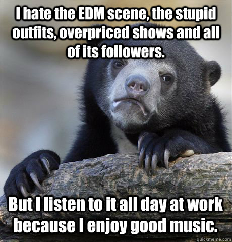 I hate the EDM scene, the stupid outfits, overpriced shows and all of its followers. But I listen to it all day at work because I enjoy good music.  Confession Bear