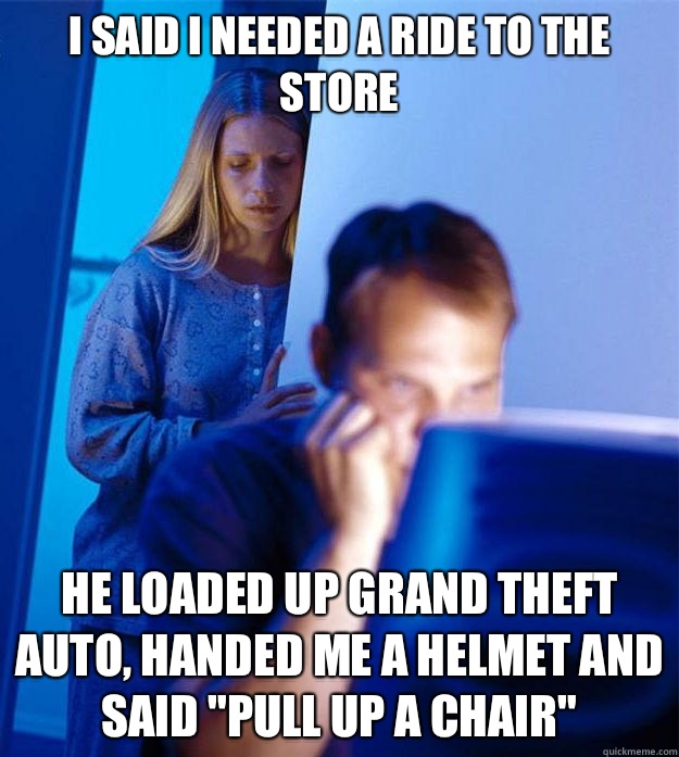 I said I needed a ride to the store He Loaded up grand theft auto, handed me a helmet and said 