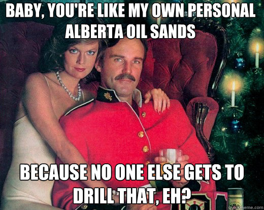 Baby, you're like my own personal Alberta Oil Sands because no one else gets to drill that, eh? - Baby, you're like my own personal Alberta Oil Sands because no one else gets to drill that, eh?  The Smooth Canadian