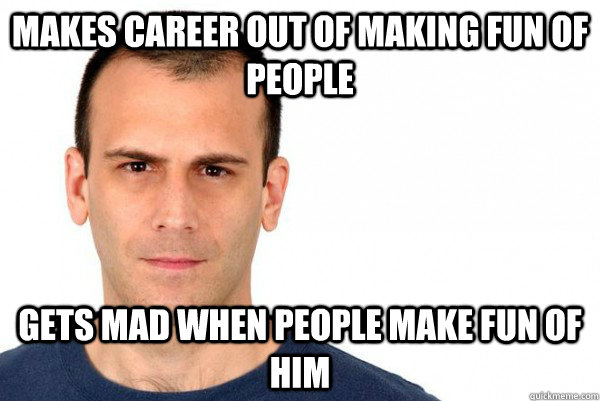 Makes career out of making fun of people Gets mad when people make fun of him - Makes career out of making fun of people Gets mad when people make fun of him  Ben Weasel