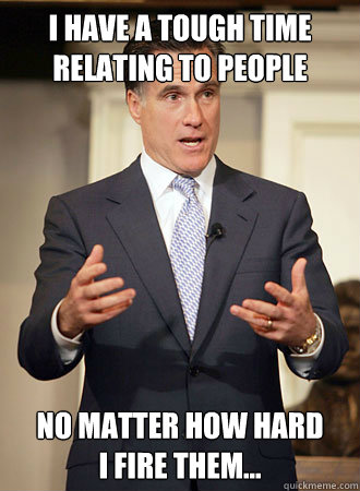 I have a tough time relating to people no matter how hard 
I fire them...  Relatable Romney