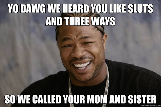 YO DAWG WE HEARD YOU LIKE sluts and three ways SO WE called your mom and sister  YO DAWG