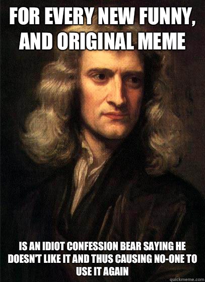 For every new funny, and original meme Is an idiot confession bear saying he doesn't like it and thus causing no-one to use it again - For every new funny, and original meme Is an idiot confession bear saying he doesn't like it and thus causing no-one to use it again  Sir Isaac Newton