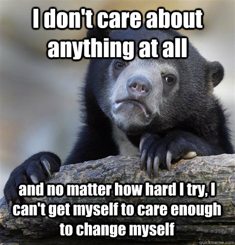 I don't care about anything at all and no matter how hard I try, I can't get myself to care enough to change myself - I don't care about anything at all and no matter how hard I try, I can't get myself to care enough to change myself  Confession Bear