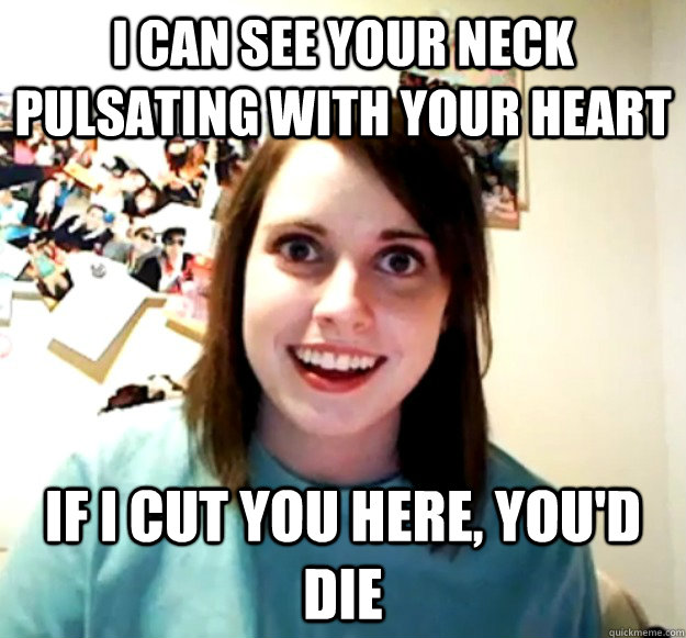 I can see your neck pulsating with your heart If I cut you here, you'd die  Overly Attached Girlfriend