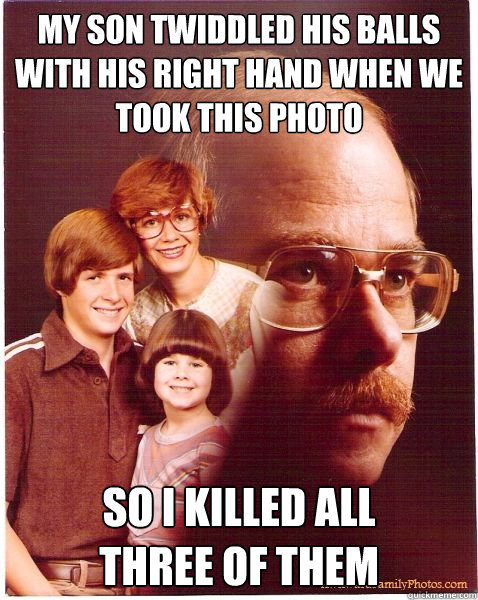 My son twiddled his balls with his right hand when we took this photo so i killed all 
three of them  Vengeance Dad