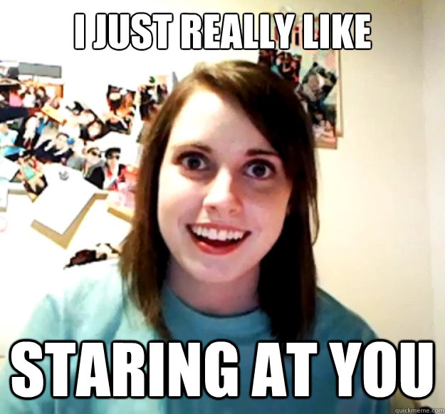 I just really like staring at you  Overly Attached Girlfriend