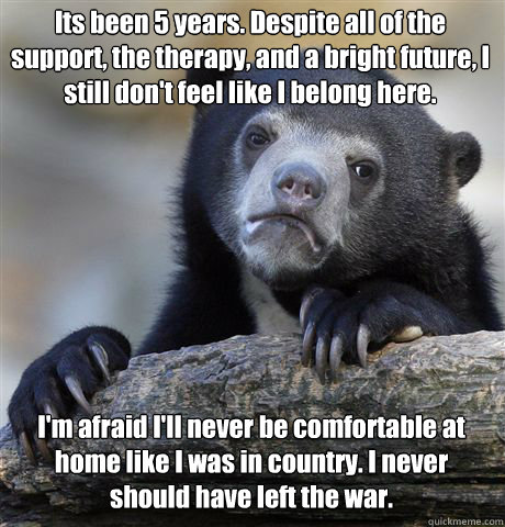 Its been 5 years. Despite all of the support, the therapy, and a bright future, I still don't feel like I belong here. I'm afraid I'll never be comfortable at home like I was in country. I never should have left the war. - Its been 5 years. Despite all of the support, the therapy, and a bright future, I still don't feel like I belong here. I'm afraid I'll never be comfortable at home like I was in country. I never should have left the war.  Misc
