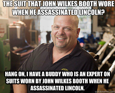 The suit that John Wilkes Booth wore when he assassinated lincoln? Hang on, I have a buddy who is an expert on suits worn by john wilkes booth when he assassinated lincoln.  Pawn Stars