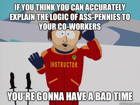 If you think you can accurately explain the logic of Ass-Pennies to your co-workers you're gonna have a bad time  Youre gonna have a bad time