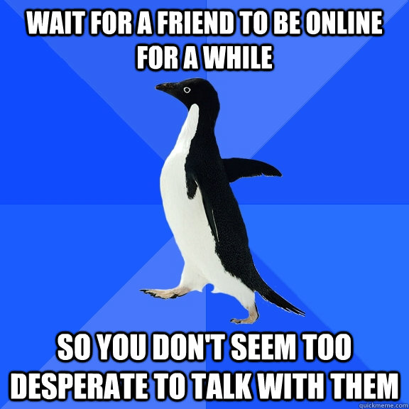 wait for a friend to be online for a while so you don't seem too desperate to talk with them  Socially Awkward Penguin