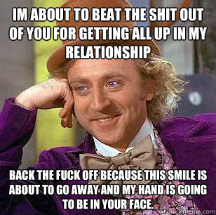 Im about to beat the shit out of you for getting all up in my relationship  Back the fuck off because this smile is about to go away and my hand is going to be in your face.   Condescending Wonka