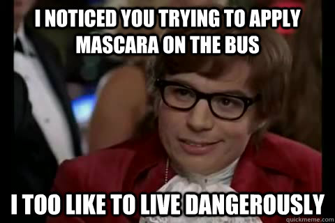 I noticed you trying to apply mascara on the bus i too like to live dangerously  Dangerously - Austin Powers