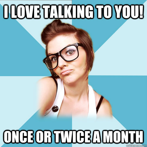 I love talking to you! Once or twice a month  