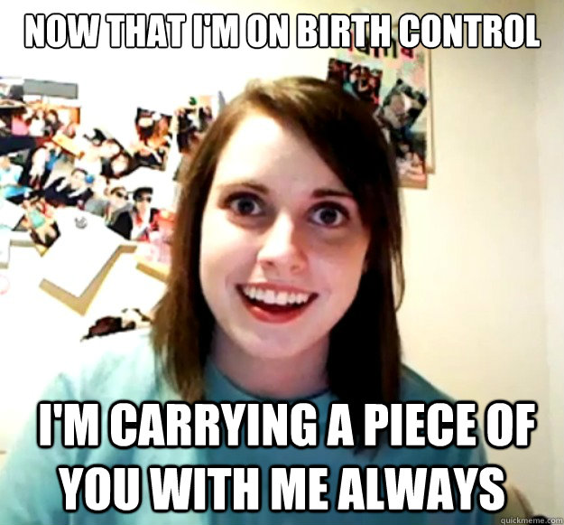 now that I'm on Birth control  I'm carrying a piece of you with me always - now that I'm on Birth control  I'm carrying a piece of you with me always  Overly Attached Girlfriend