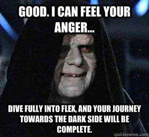 Good. I can feel your anger...  Dive fully into Flex, and your journey towards the dark side will be complete. - Good. I can feel your anger...  Dive fully into Flex, and your journey towards the dark side will be complete.  Happy Emperor Palpatine