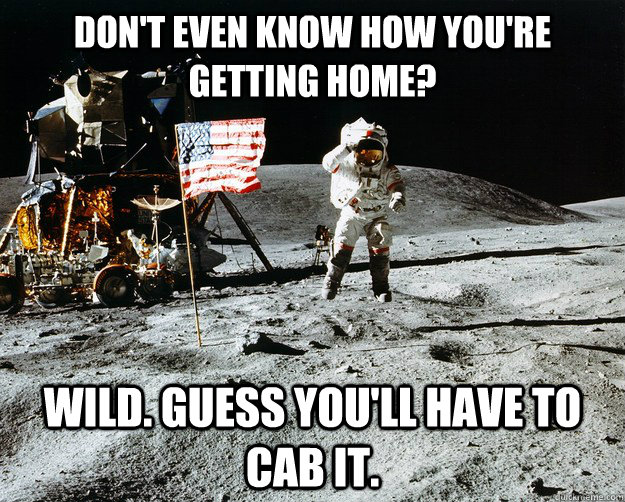 Don't even know how you're getting home? Wild. Guess you'll have to cab it.  Unimpressed Astronaut