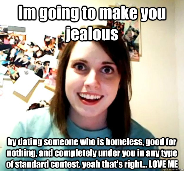 Im going to make you jealous by dating someone who is homeless, good for nothing, and completely under you in any type of standard contest. yeah that's right... LOVE ME  Overly Attached Girlfriend