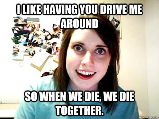 I like having you drive me around so when we die, we die together.  - I like having you drive me around so when we die, we die together.   OverlyAttachedSarahCollins