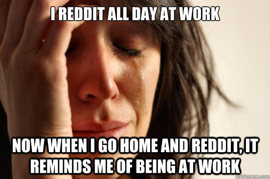 I reddit all day at work Now when i go home and reddit, it reminds me of being at work  First World Problems