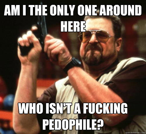 Am i the only one around here who isn't a fucking pedophile?  Am I The Only One Around Here