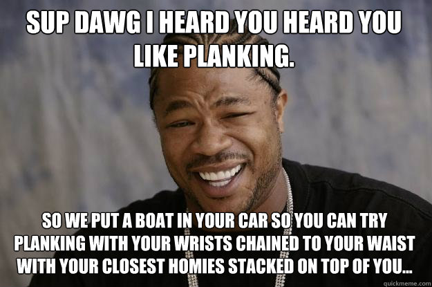 Sup dawg I heard you heard you like planking. So we put a boat in your car so you can try planking with your wrists chained to your waist with your closest homies stacked on top of you... - Sup dawg I heard you heard you like planking. So we put a boat in your car so you can try planking with your wrists chained to your waist with your closest homies stacked on top of you...  Xzibit meme
