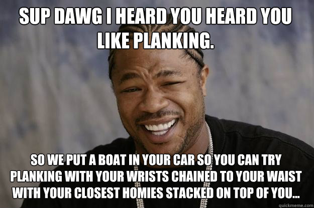 Sup dawg I heard you heard you like planking. So we put a boat in your car so you can try planking with your wrists chained to your waist with your closest homies stacked on top of you...  Xzibit meme