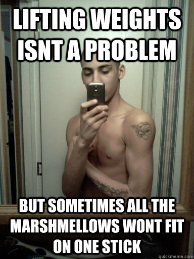 lifting weights isnt a problem but sometimes all the marshmellows wont fit on one stick  lifting weights