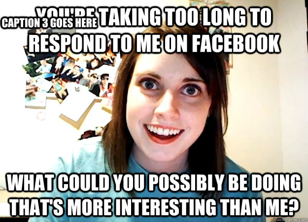 You're taking too long to respond to me on facebook What could you possibly be doing that's more interesting than me? Caption 3 goes here  Overly Attached Girlfriend