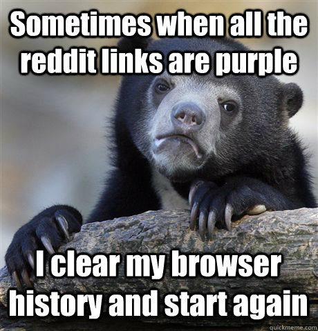 Sometimes when all the reddit links are purple I clear my browser history and start again  Confession Bear