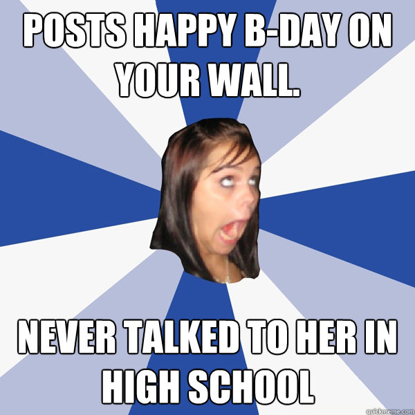Posts Happy b-day on your wall. never talked to her in high school  Annoying Facebook Girl