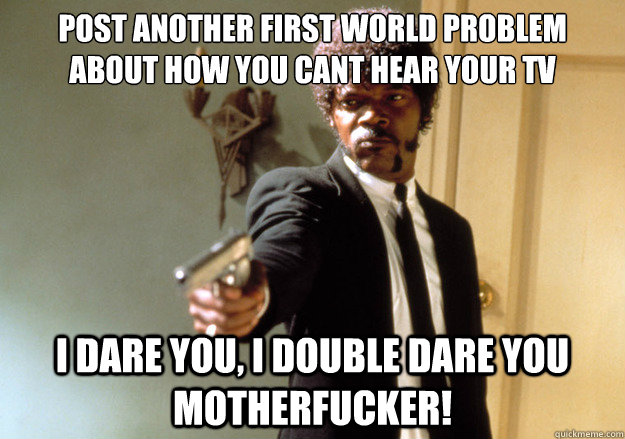 post another first world problem about how you cant hear your tv i dare you, i double dare you motherfucker!  Samuel L Jackson