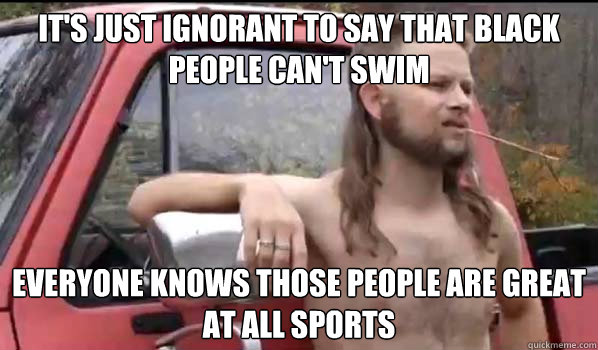 It's just ignorant to say that black people can't swim Everyone knows those people are great at all sports  Almost Politically Correct Redneck