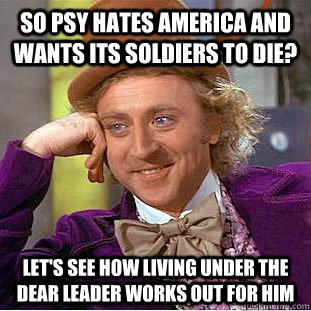 so Psy hates America and wants its soldiers to die? Let's see how living under the dear leader works out for him  Condescending Wonka