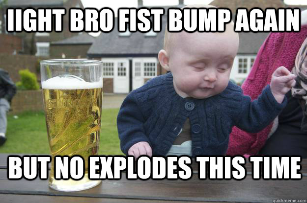 iight bro fist bump again but no explodes this time  drunk baby