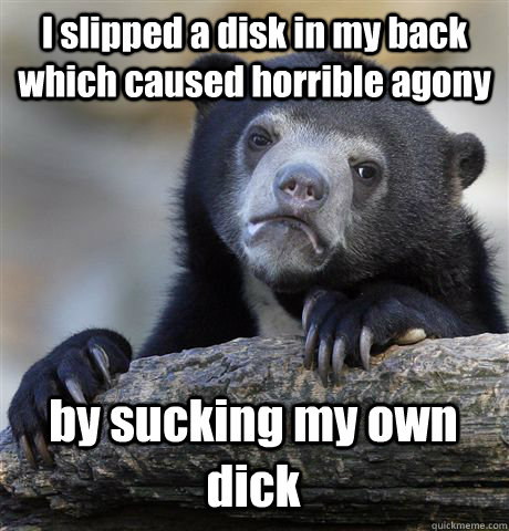 I slipped a disk in my back which caused horrible agony by sucking my own dick  Confession Bear