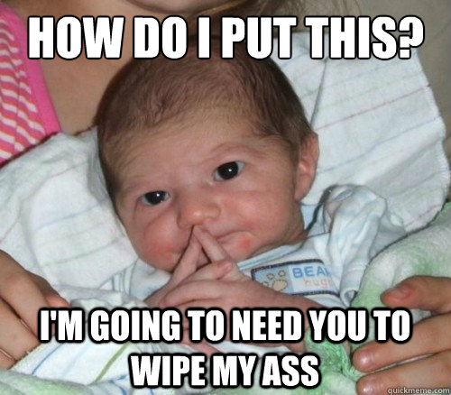 How do i put this? i'm going to need you to wipe my ass  How do i put this Baby