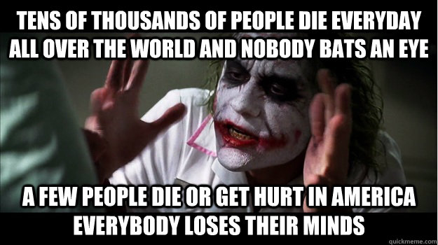 Tens of thousands of people die everyday all over the world and nobody bats an eye  A few people die or get hurt in america everybody loses their minds  Joker Mind Loss