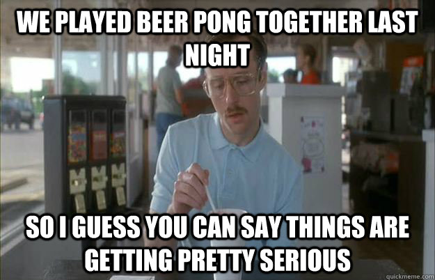 We played beer pong together last night So I guess you can say things are getting pretty serious  Things are getting pretty serious