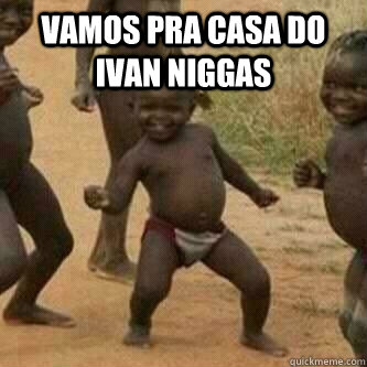 vamos pra casa do ivan niggas   Its friday niggas