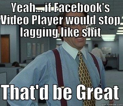 YEAH... IF FACEBOOK'S VIDEO PLAYER WOULD STOP LAGGING LIKE SHIT  THAT'D BE GREAT Bill Lumbergh