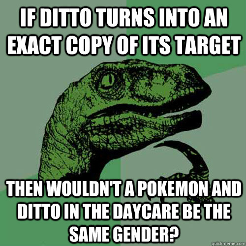 If ditto turns into an exact copy of its target Then wouldn't a pokemon and ditto in the daycare be the same gender? - If ditto turns into an exact copy of its target Then wouldn't a pokemon and ditto in the daycare be the same gender?  Philosoraptor