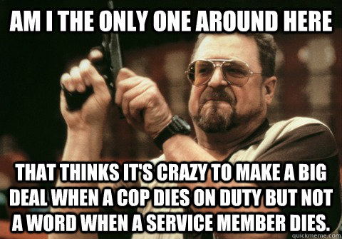 Am I the only one around here that thinks it's crazy to make a big deal when a cop dies on duty but not a word when a service member dies. - Am I the only one around here that thinks it's crazy to make a big deal when a cop dies on duty but not a word when a service member dies.  Am I the only one