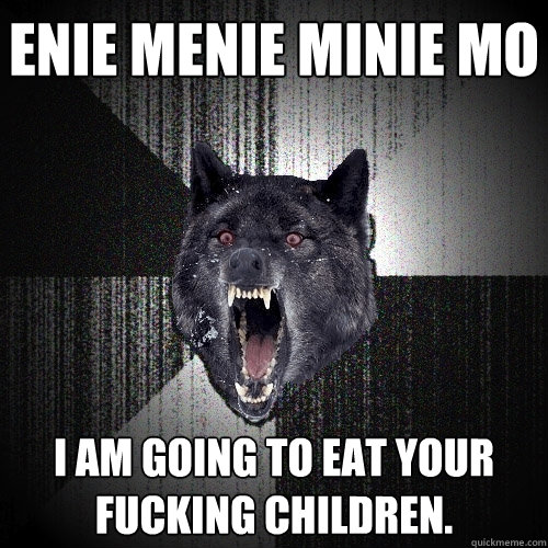 enie menie minie mo i am going to eat your fucking children.  Insanity Wolf